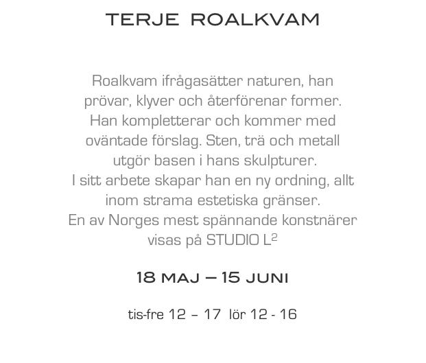 TERJE  ROALKVAM


Roalkvam ifrågasätter naturen, han
prövar, klyver och återförenar former.
Han kompletterar och kommer med 
oväntade förslag. Sten, trä och metall
 utgör basen i hans skulpturer.
I sitt arbete skapar han en ny ordning, allt
inom strama estetiska gränser. 
En av Norges mest spännande konstnärer 
visas på STUDIO L2

18 maj – 15 juni

tis-fre 12 – 17  lör 12 - 16

English