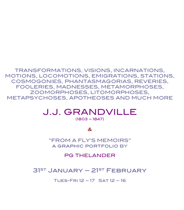 










TRANSFORMATIONS, VISIONS, INCARNATIONS, 
MOTIONS, LOCOMOTIONS, EMIGRATIONS, STATIONS, 
COSMOGONIES, PHANTASMAGORIAS, REVERIES, 
FOOLERIES, MADNESSES, METAMORPHOSES, 
ZOOMORPHOSES, LITOMORPHOSES, 
METAPSYCHOSES, APOTHEOSES AND MUCH MORE

J.J. GRANDVILLE
(1803 – 1847)

&

”FROM A FLY’S MEMOIRS”
a graphic portfolio BY

PG THELANDER


31st January – 21st February

Tues-Fri 12 – 17   Sat 12 – 16


In Swedish

